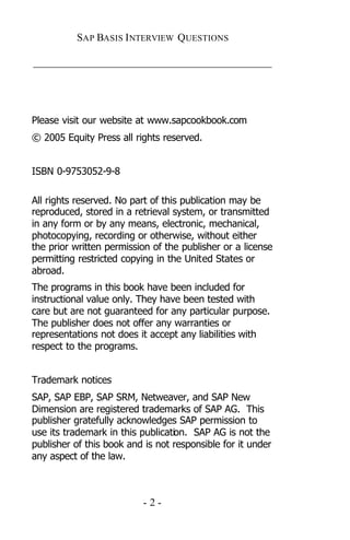 SAP BASIS I NTERVIEW QUESTIONS

_____________________________________________




Please visit our website at www.sapcookbook.com
© 2005 Equity Press all rights reserved.


ISBN 0-9753052-9-8

All rights reserved. No part of this publication may be
reproduced, stored in a retrieval system, or transmitted
in any form or by any means, electronic, mechanical,
photocopying, recording or otherwise, without either
the prior written permission of the publisher or a license
permitting restricted copying in the United States or
abroad.
The programs in this book have been included for
instructional value only. They have been tested with
care but are not guaranteed for any particular purpose.
The publisher does not offer any warranties or
representations not does it accept any liabilities with
respect to the programs.


Trademark notices
SAP, SAP EBP, SAP SRM, Netweaver, and SAP New
Dimension are registered trademarks of SAP AG. This
publisher gratefully acknowledges SAP permission to
use its trademark in this publication. SAP AG is not the
publisher of this book and is not responsible for it under
any aspect of the law.



                          -2-
 