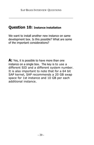 SAP BASIS I NTERVIEW QUESTIONS

_____________________________________________


Question 10:       Instance installation


We want to install another new instance on same
development box. Is this possible? What are some
of the important considerations?




A: Yes, it is possible to have more than one
instance on a single box. The key is to use a
different SID and a different system number.
It is also important to note that for a 64 bit
SAP kernel, SAP recommends a 20 GB swap
space for 1st instance and 10 GB per each
additional instance.




                      - 20 -
 