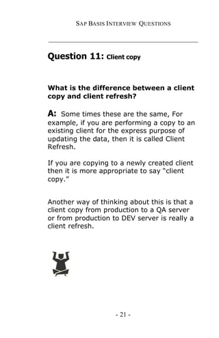 SAP BASIS I NTERVIEW QUESTIONS

_____________________________________________

Question 11: Client copy


What is the difference between a client
copy and client refresh?

A:  Some times these are the same, For
example, if you are performing a copy to an
existing client for the express purpose of
updating the data, then it is called Client
Refresh.

If you are copying to a newly created client
then it is more appropriate to say “client
copy.”


Another way of thinking about this is that a
client copy from production to a QA server
or from production to DEV server is really a
client refresh.




                    - 21 -
 