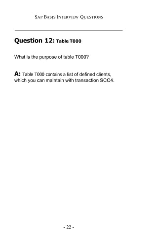 SAP BASIS I NTERVIEW QUESTIONS

_____________________________________________

Question 12: Table T000

What is the purpose of table T000?


A: Table T000 contains a list of defined clients,
which you can maintain with transaction SCC4.




                        - 22 -
 