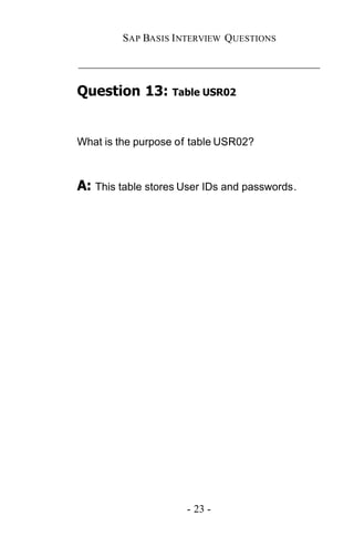 SAP BASIS I NTERVIEW QUESTIONS

_____________________________________________

Question 13: Table USR02


What is the purpose of table USR02?



A: This table stores User IDs and passwords.




                      - 23 -
 