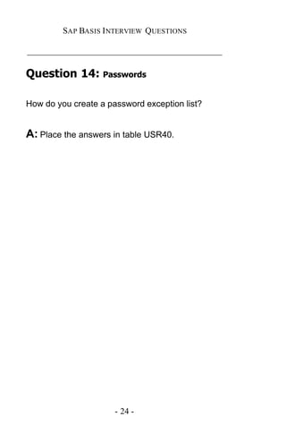 SAP BASIS I NTERVIEW QUESTIONS

_____________________________________________

Question 14: Passwords

How do you create a password exception list?


A: Place the answers in table USR40.




                      - 24 -
 