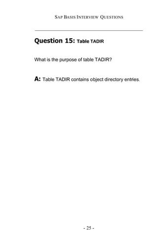 SAP BASIS I NTERVIEW QUESTIONS

_____________________________________________

Question 15: Table TADIR

What is the purpose of table TADIR?



A: Table TADIR contains object directory entries.




                      - 25 -
 