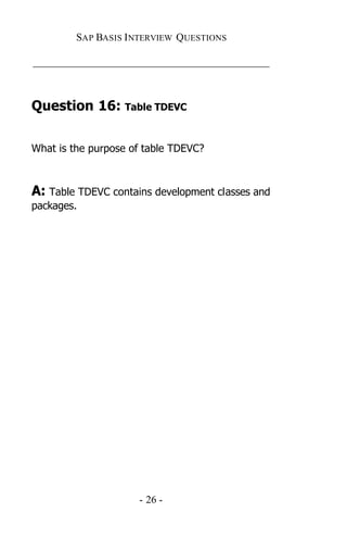 SAP BASIS I NTERVIEW QUESTIONS

_____________________________________________



Question 16: Table TDEVC


What is the purpose of table TDEVC?



A: Table TDEVC contains development classes and
packages.




                     - 26 -
 