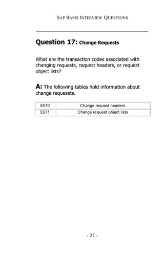 SAP BASIS I NTERVIEW QUESTIONS

_____________________________________________

Question 17: Change Requests

What are the transaction codes associated with
changing requests, request headers, or request
object lists?


A: The following tables hold information about
change requesets.

  E070               Change request headers
  E071              Change request object lists




                        - 27 -
 