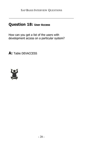 SAP BASIS I NTERVIEW QUESTIONS

_____________________________________________

Question 18: User Access

How can you get a list of the users with
development access on a particular system?




A: Table DEVACCESS




                      - 28 -
 