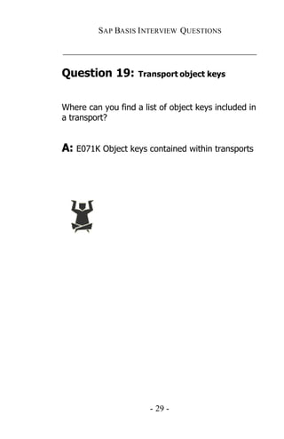 SAP BASIS I NTERVIEW QUESTIONS

_____________________________________________

Question 19:        Transport object keys



Where can you find a list of object keys included in
a transport?


A: E071K Object keys contained within transports




                       - 29 -
 