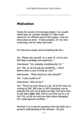 SAP BASIS I NTERVIEW QUESTIONS

_____________________________________________



Motivation

During the course of an average project, I am usually
called upon by a project manager to “help screen
resources” for different parts of the project. And one
thing comes to mind – if done properly, it’s very time
consuming, and it’s really hard work!


My interviews usually sound something like this –


Jim: “Please rate yourself , on a scale of 1-10 on your
SAP Basis knowledge and experience…”
Interviewee: “Um, probably something like 10…”
Jim: “OK, so, let me just say something... I don’t
believe there is such a thing as a ten.”
Interviewee: “What would you rate yourself?”
Jim: “I rate myself an 8.”
Interviewee: “Why so low?”
Jim: “There’s no such thing as a ten. All of the nines are
working at SAP, SAP Labs, or SAP Consulting, and so
basically that puts me at about an eight. But we’re here
to talk about your skills. And so you think you’re a 10,
huh? OK, so tell me what you know about debugging
the n-step approval workflow…”


And then I try to ask the questions that truly flesh out a
person’s understanding of the software. It’s part
                             -3-
 