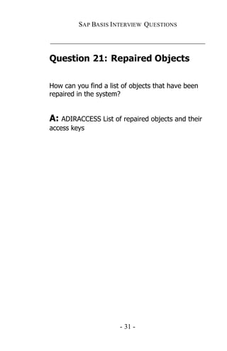 SAP BASIS I NTERVIEW QUESTIONS

_____________________________________________

Question 21: Repaired Objects

How can you find a list of objects that have been
repaired in the system?


A: ADIRACCESS List of repaired objects and their
access keys




                       - 31 -
 