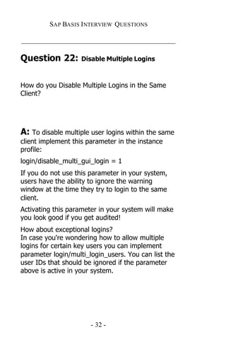 SAP BASIS I NTERVIEW QUESTIONS

_____________________________________________

Question 22:        Disable Multiple Logins



How do you Disable Multiple Logins in the Same
Client?




A: To disable multiple user logins within the same
client implement this parameter in the instance
profile:
login/disable_multi_gui_login = 1
If you do not use this parameter in your system,
users have the ability to ignore the warning
window at the time they try to login to the same
client.
Activating this parameter in your system will make
you look good if you get audited!
How about exceptional logins?
In case you're wondering how to allow multiple
logins for certain key users you can implement
parameter login/multi_login_users. You can list the
user IDs that should be ignored if the parameter
above is active in your system.




                       - 32 -
 