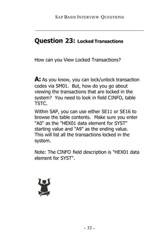 SAP BASIS I NTERVIEW QUESTIONS

_____________________________________________

Question 23:        Locked Transactions



How can you View Locked Transactions?



A: As you know, you can lock/unlock transaction
codes via SM01. But, how do you go about
viewing the transactions that are locked in the
system? You need to look in field CINFO, table
TSTC.
Within SAP, you can use either SE11 or SE16 to
browse the table contents. Make sure you enter
"A0" as the "HEX01 data element for SYST"
starting value and "A9" as the ending value.
This will list all the transactions locked in the
system.

Note: The CINFO field description is "HEX01 data
element for SYST".




                       - 33 -
 