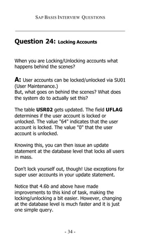 SAP BASIS I NTERVIEW QUESTIONS

_____________________________________________

Question 24:        Locking Accounts



When you are Locking/Unlocking accounts what
happens behind the scenes?

A: User accounts can be locked/unlocked via SU01
(User Maintenance.)
But, what goes on behind the scenes? What does
the system do to actually set this?

The table USR02 gets updated. The field UFLAG
determines if the user account is locked or
unlocked. The value "64" indicates that the user
account is locked. The value "0" that the user
account is unlocked.

Knowing this, you can then issue an update
statement at the database level that locks all users
in mass.

Don't lock yourself out, though! Use exceptions for
super user accounts in your update statement.

Notice that 4.6b and above have made
improvements to this kind of task, making the
locking/unlocking a bit easier. However, changing
at the database level is much faster and it is just
one simple query.



                       - 34 -
 