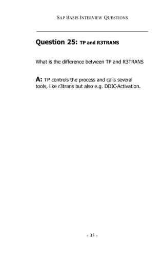 SAP BASIS I NTERVIEW QUESTIONS

_____________________________________________

Question 25:         TP and R3TRANS



What is the difference between TP and R3TRANS


A: TP controls the process and calls several
tools, like r3trans but also e.g. DDIC-Activation.




                        - 35 -
 