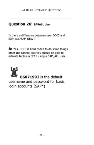 SAP BASIS I NTERVIEW QUESTIONS

_____________________________________________

Question 26:       SAPALL User



Is there a difference between user DDIC and
SAP_ALL/SAP_NEW ?


A: Yes, DDIC is hard coded to do some things
other IDs cannot. But you should be able to
activate tables in SE11 using a SAP_ALL user.




       06071992 is the default
username and password for basis
login accounts (SAP*)




                      - 36 -
 