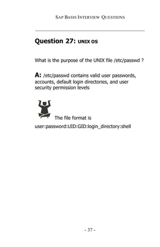 SAP BASIS I NTERVIEW QUESTIONS

_____________________________________________

Question 27:        UNIX OS



What is the purpose of the UNIX file /etc/passwd ?


A: /etc/passwd contains valid user passwords,
accounts, default login directories, and user
security permission levels




         The file format is
user:password:UID:GID:login_directory:shell




                       - 37 -
 