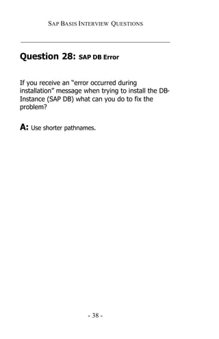 SAP BASIS I NTERVIEW QUESTIONS

_____________________________________________

Question 28:        SAP DB Error



If you receive an “error occurred during
installation” message when trying to install the DB-
Instance (SAP DB) what can you do to fix the
problem?


A: Use shorter pathnames.




                       - 38 -
 