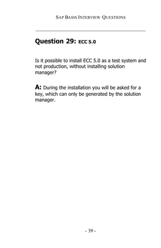 SAP BASIS I NTERVIEW QUESTIONS

_____________________________________________

Question 29:         ECC 5.0



Is it possible to install ECC 5.0 as a test system and
not production, without installing solution
manager?


A: During the installation you will be asked for a
key, which can only be generated by the solution
manager.




                        - 39 -
 
