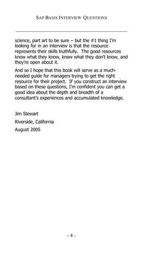 SAP BASIS I NTERVIEW QUESTIONS

_____________________________________________

science, part art to be sure – but the #1 thing I’m
looking for in an interview is that the resource
represents their skills truthfully. The good resources
know what they know, know what they don’t know, and
they’re open about it.
And so I hope that this book will serve as a much-
needed guide for managers trying to get the right
resource for their project. If you construct an interview
based on these questions, I’m confident you can get a
good idea about the depth and breadth of a
consultant’s experiences and accumulated knowledge.


Jim Stewart
Riverside, California
August 2005




                          -4-
 