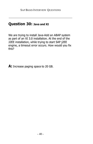 SAP BASIS I NTERVIEW QUESTIONS

_____________________________________________

Question 30: Java and XI

We are trying to install Java-Add an ABAP system
as part of an XI 3.0 installation. At the end of the
J2EE installation, while trying to start SAP j2EE
engine, a timeout error occurs. How would you fix
this?




A: Increase paging space to 20 GB.




                       - 40 -
 