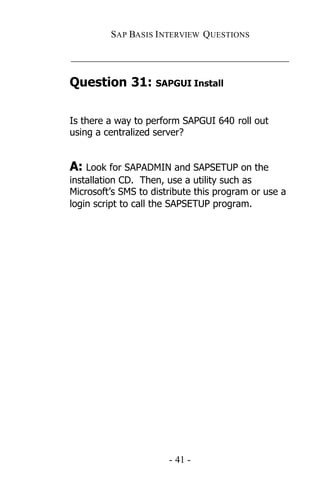 SAP BASIS I NTERVIEW QUESTIONS

_____________________________________________

Question 31: SAPGUI Install

Is there a way to perform SAPGUI 640 roll out
using a centralized server?


A: Look for SAPADMIN and SAPSETUP on the
installation CD. Then, use a utility such as
Microsoft’s SMS to distribute this program or use a
login script to call the SAPSETUP program.




                       - 41 -
 