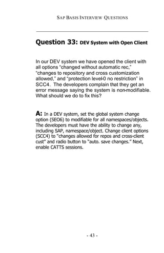 SAP BASIS I NTERVIEW QUESTIONS

_____________________________________________

Question 33: DEV System with Open Client

In our DEV system we have opened the client with
all options “changed without automatic rec,”
“changes to repository and cross customization
allowed,” and “protection level-0 no restriction” in
SCC4. The developers complain that they get an
error message saying the system is non-modifiable.
What should we do to fix this?


A: In a DEV system, set the global system change
option (SEO6) to modifiable for all namespaces/objects.
The developers must have the ability to change any,
including SAP, namespace/object. Change client options
(SCC4) to “changes allowed for repos and cross-client
cust” and radio button to “auto. save changes.” Next,
enable CATTS sessions.




                        - 43 -
 