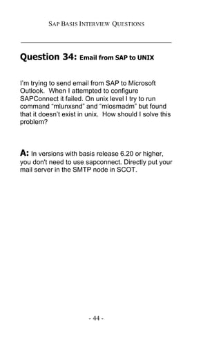 SAP BASIS I NTERVIEW QUESTIONS

_____________________________________________

Question 34: Email from SAP to UNIX

I’m trying to send email from SAP to Microsoft
Outlook. When I attempted to configure
SAPConnect it failed. On unix level I try to run
command “mlunxsnd” and “mlosmadm” but found
that it doesn’t exist in unix. How should I solve this
problem?



A: In versions with basis release 6.20 or higher,
you don't need to use sapconnect. Directly put your
mail server in the SMTP node in SCOT.




                        - 44 -
 