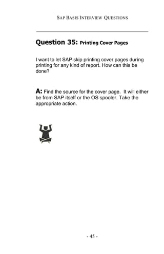 SAP BASIS I NTERVIEW QUESTIONS

_____________________________________________

Question 35: Printing Cover Pages

I want to let SAP skip printing cover pages during
printing for any kind of report. How can this be
done?



A: Find the source for the cover page.  It will either
be from SAP itself or the OS spooler. Take the
appropriate action.




                        - 45 -
 