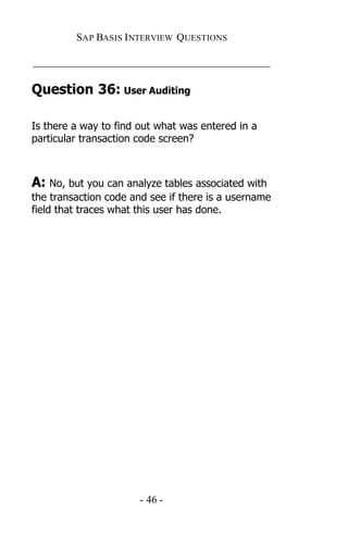 SAP BASIS I NTERVIEW QUESTIONS

_____________________________________________

Question 36: User Auditing

Is there a way to find out what was entered in a
particular transaction code screen?



A: No, but you can analyze tables associated with
the transaction code and see if there is a username
field that traces what this user has done.




                       - 46 -
 