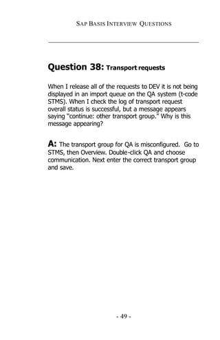 SAP BASIS I NTERVIEW QUESTIONS

_____________________________________________



Question 38: Transport requests

When I release all of the requests to DEV it is not being
displayed in an import queue on the QA system (t-code
STMS). When I check the log of transport request
overall status is successful, but a message appears
saying “continue: other transport group.” Why is this
message appearing?


A: The transport group for QA is misconfigured.  Go to
STMS, then Overview. Double -click QA and choose
communication. Next enter the correct transport group
and save.




                         - 49 -
 