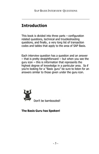 SAP BASIS I NTERVIEW QUESTIONS

_____________________________________________

Introduction

This book is divided into three parts – configuration
related questions, technical and troubleshooting
questions, and finally , a very long list of transaction
codes and tables that apply to the area of SAP Basis.


Each interview question has a question and an answer
– that is pretty straightforward – but when you see the
guru icon – this is information that represents the
highest degree of knowledge in a particular area. So if
you’re looking for a “Basis guru” be sure to listen for an
answers similar to those given under the guru icon.




          Don’t be bamboozled!


The Basis Guru has Spoken!




                           -5-
 