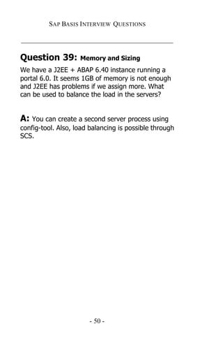 SAP BASIS I NTERVIEW QUESTIONS

_____________________________________________

Question 39:        Memory and Sizing
We have a J2EE + ABAP 6.40 instance running a
portal 6.0. It seems 1GB of memory is not enough
and J2EE has problems if we assign more. What
can be used to balance the load in the servers?


A: You can create a second server process using
config-tool. Also, load balancing is possible through
SCS.




                       - 50 -
 