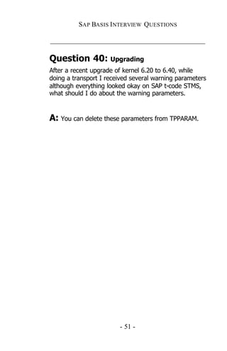 SAP BASIS I NTERVIEW QUESTIONS

_____________________________________________

Question 40: Upgrading
After a recent upgrade of kernel 6.20 to 6.40, while
doing a transport I received several warning parameters
although everything looked okay on SAP t-code STMS,
what should I do about the warning parameters.


A: You can delete these parameters from TPPARAM.




                        - 51 -
 
