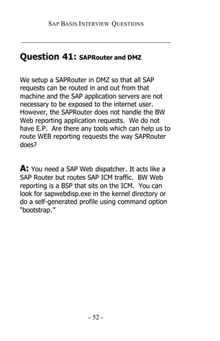SAP BASIS I NTERVIEW QUESTIONS

_____________________________________________

Question 41: SAPRouter and DMZ

We setup a SAPRouter in DMZ so that all SAP
requests can be routed in and out from that
machine and the SAP application servers are not
necessary to be exposed to the internet user.
However, the SAPRouter does not handle the BW
Web reporting application requests. We do not
have E.P. Are there any tools which can help us to
route WEB reporting requests the way SAPRouter
does?


A: You need a SAP Web dispatcher. It acts like a
SAP Router but routes SAP ICM traffic. BW Web
reporting is a BSP that sits on the ICM. You can
look for sapwebdisp.exe in the kernel directory or
do a self-generated profile using command option
“bootstrap.”




                       - 52 -
 