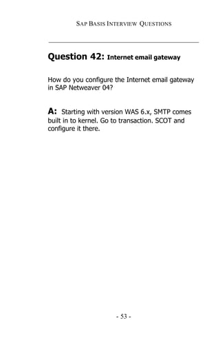SAP BASIS I NTERVIEW QUESTIONS

_____________________________________________

Question 42: Internet email gateway

How do you configure the Internet email gateway
in SAP Netweaver 04?


A:   Starting with version WAS 6.x, SMTP comes
built in to kernel. Go to transaction. SCOT and
configure it there.




                      - 53 -
 