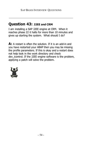 SAP BASIS I NTERVIEW QUESTIONS

_____________________________________________

Question 43:           J2EE and CRM
I am installing a SAP J2EE engine at CRM. When it
reaches phase 22 it halts for more than 10 minutes and
gives up starting the system. What should I do?


A: A restart is often the solution. If it is an add-in and
you have restarted your ABAP then you may be missing
the profile parameters. If this is okay and a restart does
not help look in the work directory and check
dev_icontrol. If the J2EE engine software is the problem,
applying a patch will solve the problem.




                          - 54 -
 
