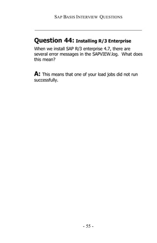 SAP BASIS I NTERVIEW QUESTIONS

_____________________________________________

Question 44: Installing R/3 Enterprise
When we install SAP R/3 enterprise 4.7, there are
several error messages in the SAPVIEW.log. What does
this mean?


A: This means that one of your load jobs did not run
successfully.




                        - 55 -
 