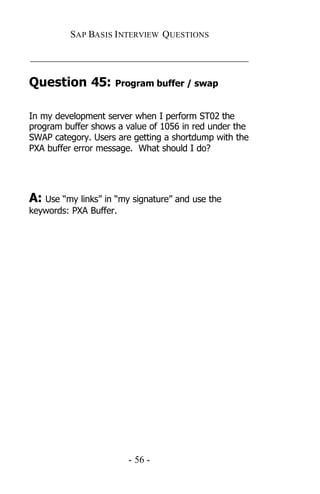 SAP BASIS I NTERVIEW QUESTIONS

_____________________________________________

Question 45:         Program buffer / swap


In my development server when I perform ST02 the
program buffer shows a value of 1056 in red under the
SWAP category. Users are getting a shortdump with the
PXA buffer error message. What should I do?




A: Use “my links” in “my signature” and use the
keywords: PXA Buffer.




                        - 56 -
 