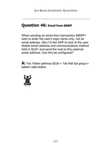 SAP BASIS I NTERVIEW QUESTIONS

_____________________________________________

Question 46: Email from SBWP

When sending an email from transaction SBWP I
wish to enter the user’s login name only, not an
email address. Also I’d like SAP to look at the user
details email address and communications method
held in SU01 and send the mail to this external
email address. Can this be configured?


A: Yes. Follow pathway SO16-> Tab Mail Sys group->
bottom radio button.




                       - 57 -
 