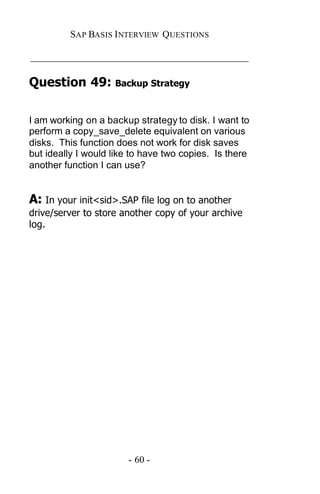 SAP BASIS I NTERVIEW QUESTIONS

_____________________________________________

Question 49: Backup Strategy

I am working on a backup strategy to disk. I want to
perform a copy_save_delete equivalent on various
disks. This function does not work for disk saves
but ideally I would like to have two copies. Is there
another function I can use?


A: In your init<sid>.SAP file log on to another
drive/server to store another copy of your archive
log.




                       - 60 -
 