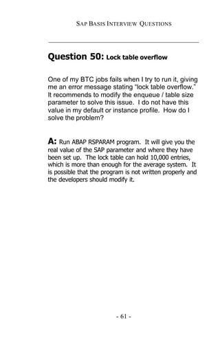 SAP BASIS I NTERVIEW QUESTIONS

_____________________________________________

Question 50: Lock table overflow

One of my BTC jobs fails when I try to run it, giving
me an error message stating “lock table overflow.”
It recommends to modify the enqueue / table size
parameter to solve this issue. I do not have this
value in my default or instance profile. How do I
solve the problem?


A: Run ABAP RSPARAM program.         It will give you the
real value of the SAP parameter and where they have
been set up. The lock table can hold 10,000 entries,
which is more than enough for the average system. It
is possible that the program is not written properly and
the developers should modify it.




                          - 61 -
 