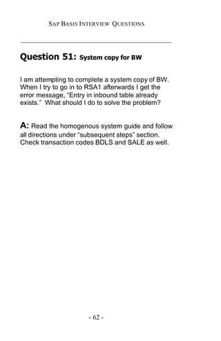 SAP BASIS I NTERVIEW QUESTIONS

_____________________________________________

Question 51:       System copy for BW


I am attempting to complete a system copy of BW.
When I try to go in to RSA1 afterwards I get the
error message, “Entry in inbound table already
exists.” What should I do to solve the problem?


A: Read the homogenous system guide and follow
all directions under “subsequent steps” section.
Check transaction codes BDLS and SALE as well.




                      - 62 -
 