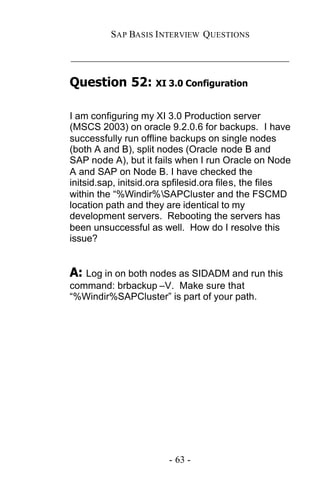 SAP BASIS I NTERVIEW QUESTIONS

_____________________________________________

Question 52: XI 3.0 Configuration

I am configuring my XI 3.0 Production server
(MSCS 2003) on oracle 9.2.0.6 for backups. I have
successfully run offline backups on single nodes
(both A and B), split nodes (Oracle node B and
SAP node A), but it fails when I run Oracle on Node
A and SAP on Node B. I have checked the
initsid.sap, initsid.ora spfilesid.ora files, the files
within the “%Windir%SAPCluster and the FSCMD
location path and they are identical to my
development servers. Rebooting the servers has
been unsuccessful as well. How do I resolve this
issue?


A: Log in on both nodes as SIDADM and run this
command: brbackup –V. Make sure that
“%Windir%SAPCluster” is part of your path.




                        - 63 -
 