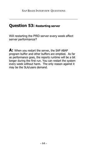 SAP BASIS I NTERVIEW QUESTIONS

_____________________________________________

Question 53: Restarting server

Will restarting the PRD server every week affect
server performance?


A: When you restart the server, the SAP ABAP
program buffer and other buffers are emptied. As far
as performance goes, the reports runtime will be a bit
longer during the first run. You can restart the system
every week without harm. The only reason against it
may be the SLA/users demand.




                         - 64 -
 