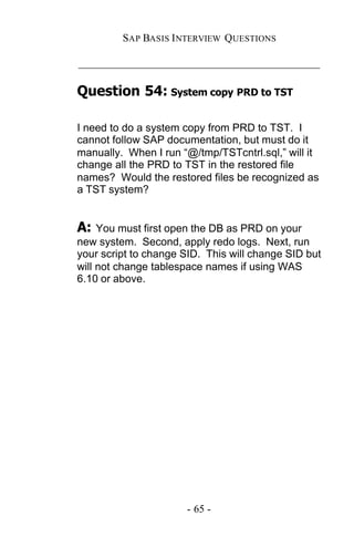 SAP BASIS I NTERVIEW QUESTIONS

_____________________________________________

Question 54: System copy PRD to TST

I need to do a system copy from PRD to TST. I
cannot follow SAP documentation, but must do it
manually. When I run “@/tmp/TSTcntrl.sql,” will it
change all the PRD to TST in the restored file
names? Would the restored files be recognized as
a TST system?


A:   You must first open the DB as PRD on your
new system. Second, apply redo logs. Next, run
your script to change SID. This will change SID but
will not change tablespace names if using WAS
6.10 or above.




                      - 65 -
 