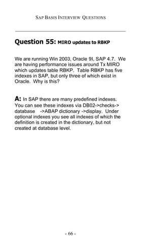 SAP BASIS I NTERVIEW QUESTIONS

_____________________________________________

Question 55: MIRO updates to RBKP

We are running Win 2003, Oracle 9I, SAP 4.7. We
are having performance issues around Tx MIRO
which updates table RBKP. Table RBKP has five
indexes in SAP, but only three of which exist in
Oracle. Why is this?


A: In SAP there are many predefined indexes.
You can see these indexes via DB02->checks->
database ->ABAP dictionary ->display. Under
optional indexes you see all indexes of which the
definition is created in the dictionary, but not
created at database level.




                       - 66 -
 