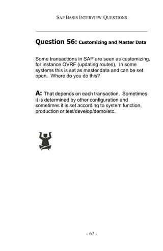 SAP BASIS I NTERVIEW QUESTIONS

_____________________________________________

Question 56: Customizing and Master Data

Some transactions in SAP are seen as customizing,
for instance OVRF (updating routes). In some
systems this is set as master data and can be set
open. Where do you do this?


A: That depends on each transaction.     Sometimes
it is determined by other configuration and
sometimes it is set according to system function,
production or test/develop/demo/etc.




                      - 67 -
 