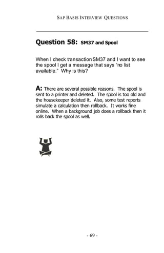 SAP BASIS I NTERVIEW QUESTIONS

_____________________________________________

Question 58:          SM37 and Spool


When I check transaction SM37 and I want to see
the spool I get a message that says “no list
available.” Why is this?


A: There are several possible reasons.    The spool is
sent to a printer and deleted. The spool is too old and
the housekeeper deleted it. Also, some test reports
simulate a calculation then rollback. It works fine
online. When a background job does a rollback then it
rolls back the spool as well.




                         - 69 -
 