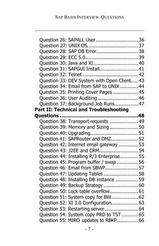 SAP BASIS I NTERVIEW QUESTIONS

_____________________________________________

  Question 26: SAPALL User ............................ 36
  Question 27: UNIX OS.................................. 37
  Question 28: SAP DB Error............................ 38
  Question 29: ECC 5.0................................... 39
  Question 30: Java and XI.............................. 40
  Question 31: SAPGUI Install.......................... 41
  Question 32: Telnet ..................................... 42
  Question 33: DEV System with Open Client..... 43
  Question 34: Email from SAP to UNIX ............ 44
 Question 35: Printing Cover Pages ................. 45
  Question 36: User Auditing ........................... 46
  Question 37: Background Job Runs................ 47
Part II: Technical and Troubleshooting
Questions ....................................................48
  Question 38: Transport requests ................... 49
  Question 39: Memory and Sizing ................... 50
  Question 40: Upgrading................................ 51
  Question 41: SAPRouter and DMZ.................. 52
  Question 42: Internet email gateway ............. 53
  Question 43: J2EE and CRM.......................... 54
  Question 44: Installing R/3 Enterprise............ 55
  Question 45: Program buffer / swap .............. 56
  Question 46: Email from SBWP...................... 57
  Question 47: Updating Tables ....................... 58
  Question 48: Installing DB instance ............... 59
  Question 49: Backup Strategy ....................... 60
  Question 50: Lock table overflow................... 61
  Question 51: System copy for BW.................. 62
  Question 52: XI 3.0 Configuration.................. 63
  Question 53: Restarting server ...................... 64
  Question 54: System copy PRD to TST ........... 65
  Question 55: MIRO updates to RBKP .............. 66
                             -7-
 
