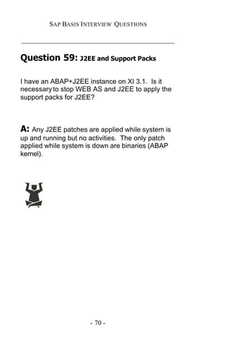 SAP BASIS I NTERVIEW QUESTIONS

_____________________________________________

Question 59: J2EE and Support Packs

I have an ABAP+J2EE instance on XI 3.1. Is it
necessary to stop WEB AS and J2EE to apply the
support packs for J2EE?



A: Any J2EE patches are applied while system is
up and running but no activities. The only patch
applied while system is down are binaries (ABAP
kernel).




                      - 70 -
 