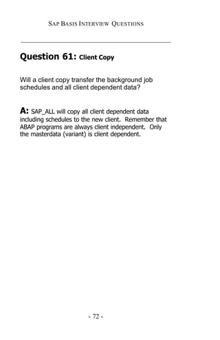SAP BASIS I NTERVIEW QUESTIONS

_____________________________________________

Question 61: Client Copy

Will a client copy transfer the background job
schedules and all client dependent data?


A: SAP_ALL will copy all client dependent data
including schedules to the new client. Remember that
ABAP programs are always client independent. Only
the masterdata (variant) is client dependent.




                        - 72 -
 